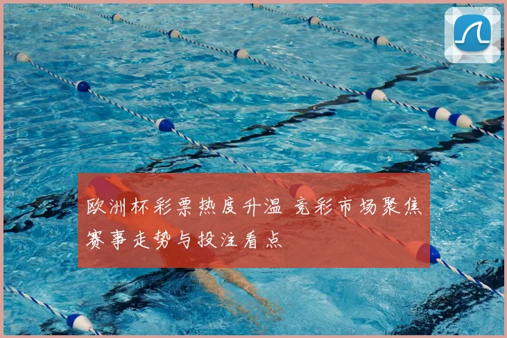 欧洲杯彩票热度升温 竞彩市场聚焦赛事走势与投注看点