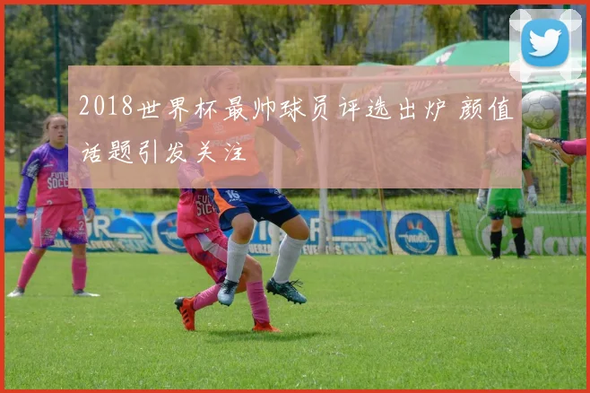 2018世界杯最帅球员评选出炉 颜值话题引发关注