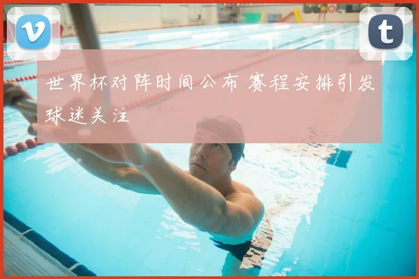 世界杯对阵时间公布 赛程安排引发球迷关注