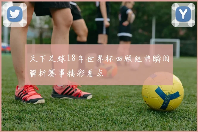 天下足球18年世界杯回顾经典瞬间解析赛事精彩看点