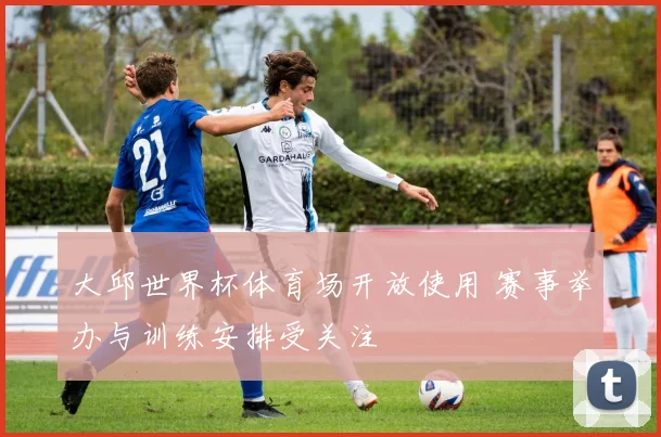 大邱世界杯体育场开放使用 赛事举办与训练安排受关注