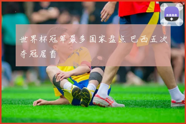 世界杯冠军最多国家盘点 巴西五次夺冠居首