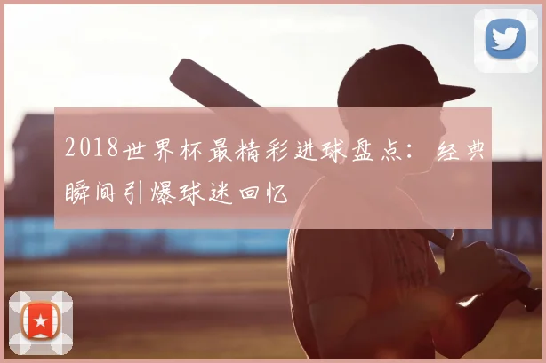 2018世界杯最精彩进球盘点:经典瞬间引爆球迷回忆