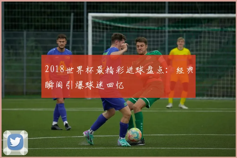 2018世界杯最精彩进球盘点:经典瞬间引爆球迷回忆