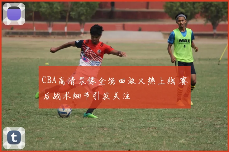 CBA高清录像全场回放火热上线 赛后战术细节引发关注