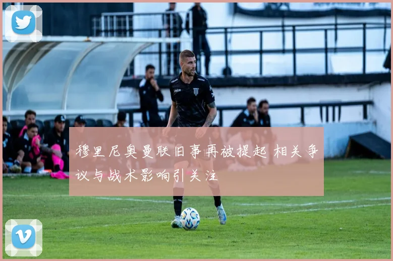 穆里尼奥曼联旧事再被提起 相关争议与战术影响引关注