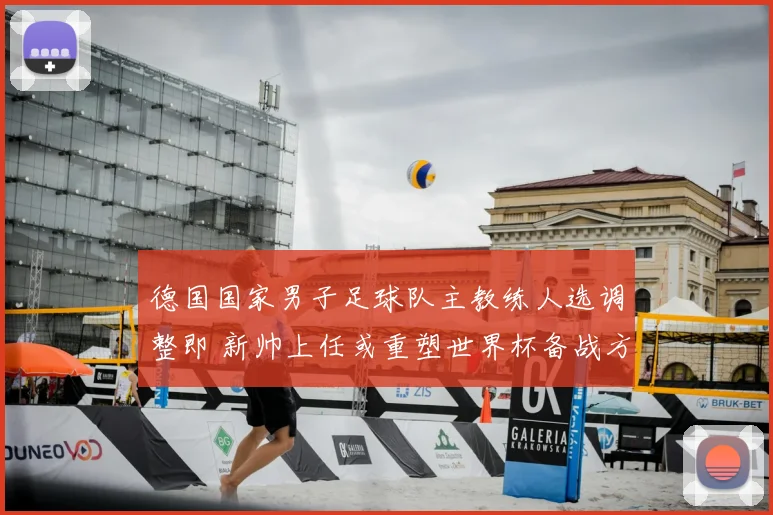 德国国家男子足球队主教练人选调整即 新帅上任或重塑世界杯备战方向