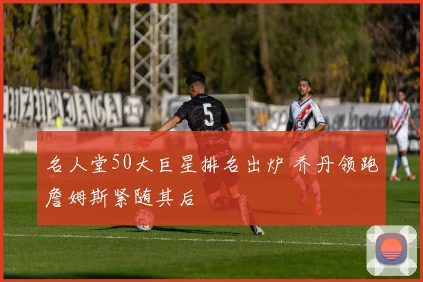 名人堂50大巨星排名出炉 乔丹领跑詹姆斯紧随其后