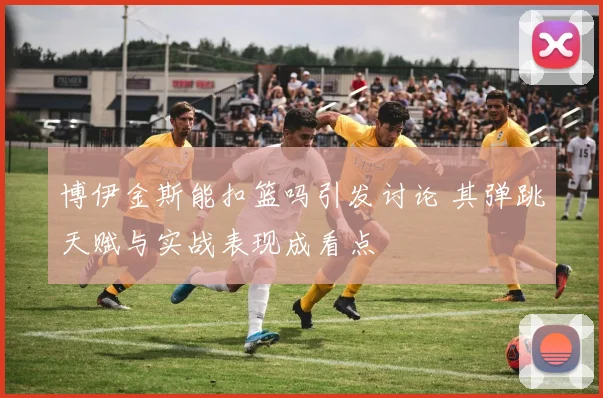 博伊金斯能扣篮吗引发讨论 其弹跳天赋与实战表现成看点