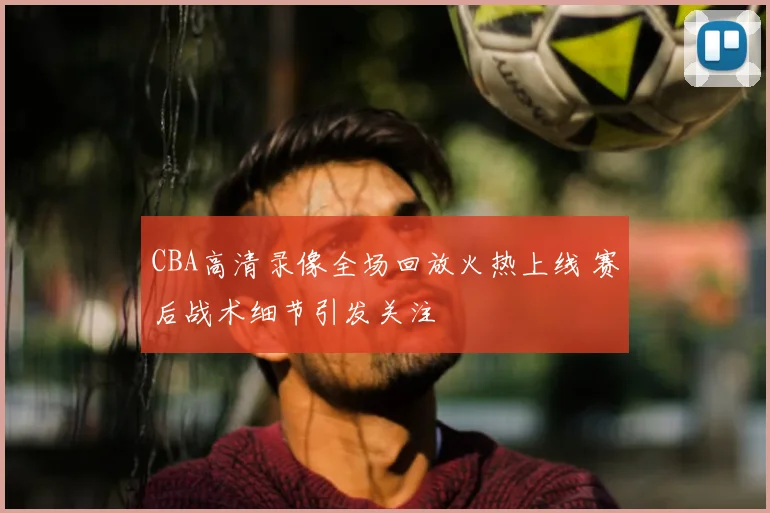 CBA高清录像全场回放火热上线 赛后战术细节引发关注