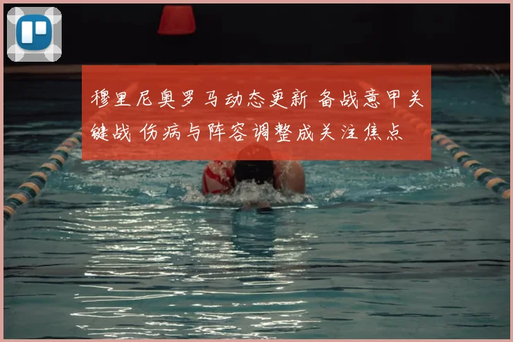 穆里尼奥罗马动态更新 备战意甲关键战 伤病与阵容调整成关注焦点
