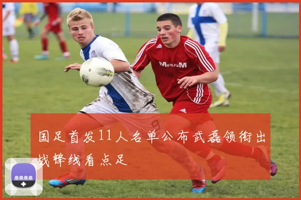 国足首发11人名单公布武磊领衔出战锋线看点足