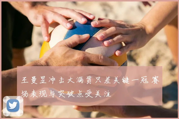 王曼昱冲击大满贯只差关键一冠 赛场表现与突破点受关注
