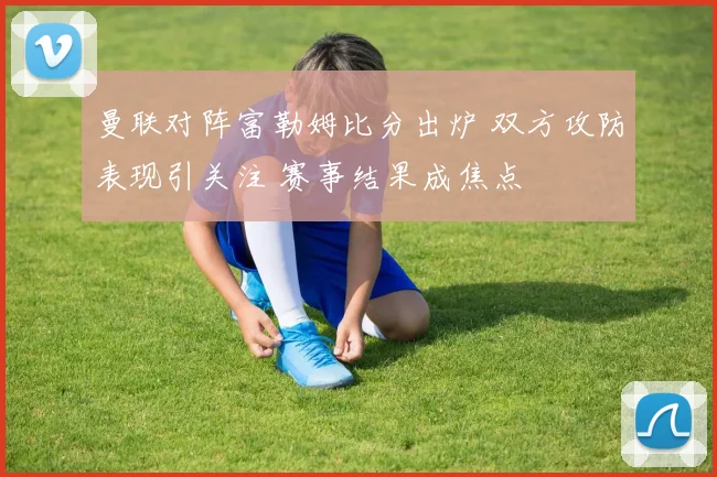 曼联对阵富勒姆比分出炉 双方攻防表现引关注 赛事结果成焦点