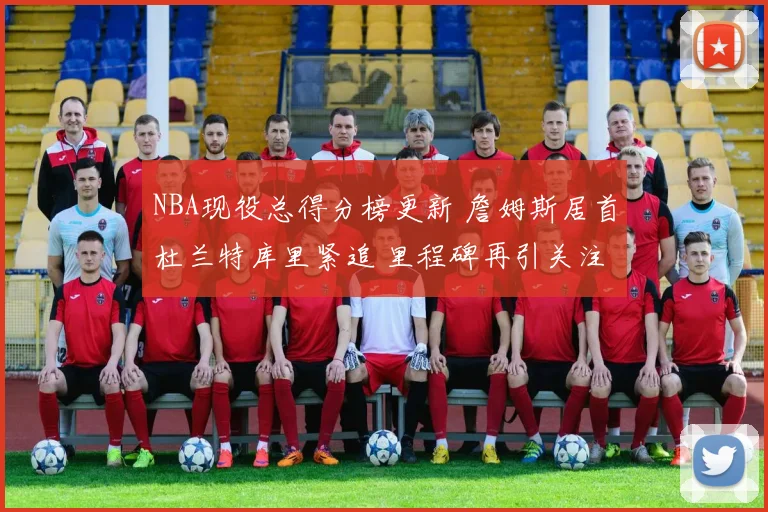 NBA现役总得分榜更新 詹姆斯居首杜兰特库里紧追 里程碑再引关注