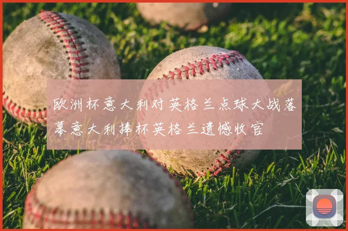 欧洲杯意大利对英格兰点球大战落幕意大利捧杯英格兰遗憾收官