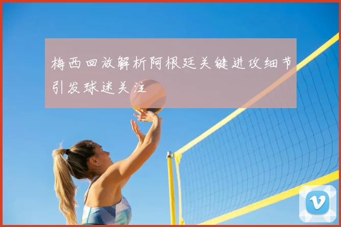 梅西回放解析阿根廷关键进攻细节引发球迷关注