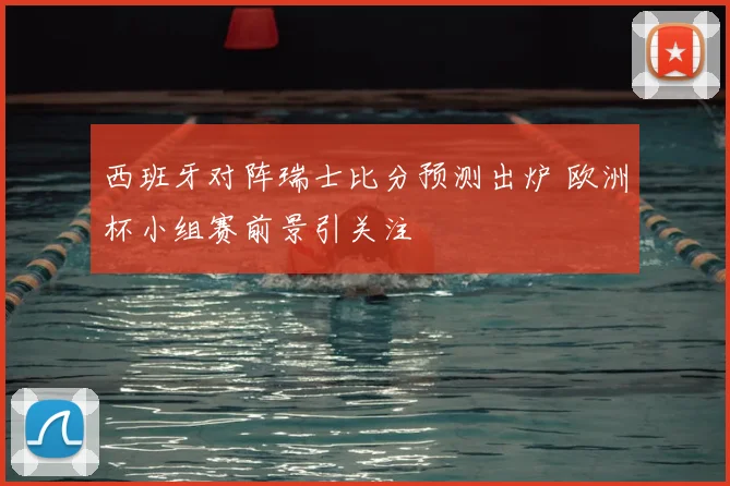 西班牙对阵瑞士比分预测出炉 欧洲杯小组赛前景引关注