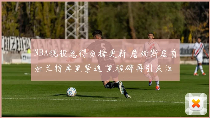 NBA现役总得分榜更新 詹姆斯居首杜兰特库里紧追 里程碑再引关注