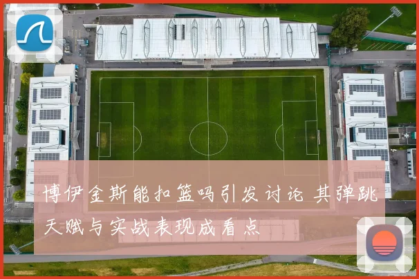 博伊金斯能扣篮吗引发讨论 其弹跳天赋与实战表现成看点