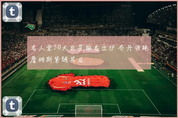 名人堂50大巨星排名出炉 乔丹领跑詹姆斯紧随其后
