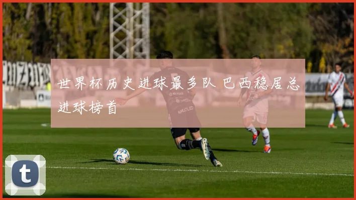 世界杯历史进球最多队 巴西稳居总进球榜首