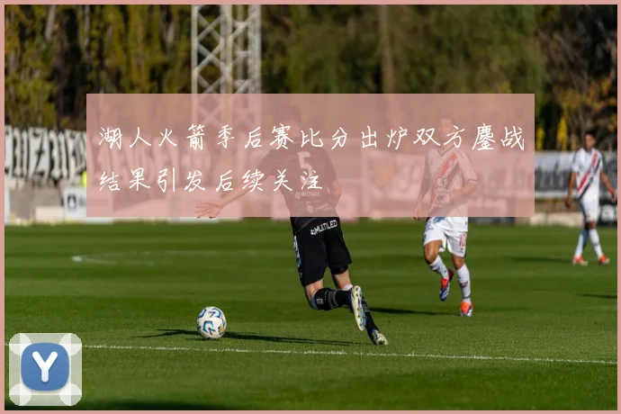 湖人火箭季后赛比分出炉双方鏖战结果引发后续关注