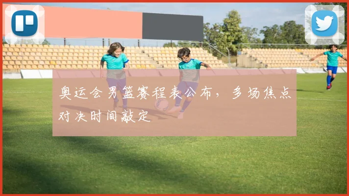 奥运会男篮赛程表公布，多场焦点对决时间敲定